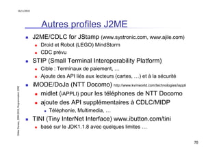 16/11/2010




                                                  Autres profiles J2ME
                                               J2ME/CDLC for JStamp (www.systronic.com, www.ajile.com)
                                                  Droid et Robot (LEGO) MindStorm
                                                  CDC prévu
                                               STIP (Small Terminal Interoperability Platform)
                                                  Cible : Terminaux de paiement, …
                                                  Ajoute des API liés aux lecteurs (cartes, …) et à la sécurité
                                               iMODE/DoJa (NTT Docomo) http://www.kvmworld.com/technologies/iappli
Didier Donsez, 2000-2010, Programmation J2ME




                                                 midlet (iAPPLI) pour les téléphones de NTT Docomo
                                                 ajoute des API supplémentaires à CDLC/MIDP
                                                      Téléphonie, Multimedia, …
                                               TINI (Tiny InterNet Interface) www.ibutton.com/tini
                                                  basé sur le JDK1.1.8 avec quelques limites …

                                                                                                                     70
 