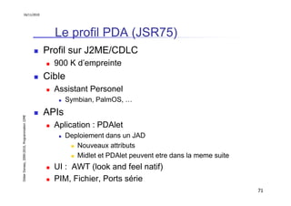 16/11/2010




                                                 Le profil PDA (JSR75)
                                               Profil sur J2ME/CDLC
                                                 900 K d’empreinte
                                               Cible
                                                 Assistant Personel
                                                      Symbian, PalmOS, …
                                               APIs
Didier Donsez, 2000-2010, Programmation J2ME




                                                 Aplication : PDAlet
                                                      Deploiement dans un JAD
                                                         Nouveaux attributs
                                                         Midlet et PDAlet peuvent etre dans la meme suite
                                                 UI : AWT (look and feel natif)
                                                 PIM, Fichier, Ports série
                                                                                                            71
 
