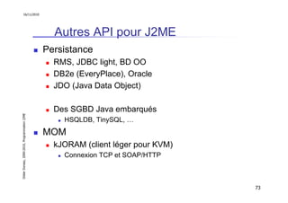 16/11/2010




                                                 Autres API pour J2ME
                                               Persistance
                                                 RMS, JDBC light, BD OO
                                                 DB2e (EveryPlace), Oracle
                                                 JDO (Java Data Object)

                                                 Des SGBD Java embarqués
Didier Donsez, 2000-2010, Programmation J2ME




                                                   HSQLDB, TinySQL, …
                                               MOM
                                                 kJORAM (client léger pour KVM)
                                                   Connexion TCP et SOAP/HTTP



                                                                                  73
 