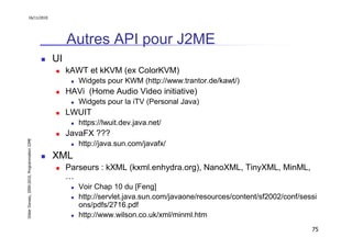16/11/2010




                                                    Autres API pour J2ME
                                               UI
                                                    kAWT et kKVM (ex ColorKVM)
                                                       Widgets pour KWM (http://www.trantor.de/kawt/)
                                                    HAVi (Home Audio Video initiative)
                                                       Widgets pour la iTV (Personal Java)
                                                    LWUIT
                                                       https://lwuit.dev.java.net/
                                                    JavaFX ???
Didier Donsez, 2000-2010, Programmation J2ME




                                                       http://java.sun.com/javafx/
                                               XML
                                                    Parseurs : kXML (kxml.enhydra.org), NanoXML, TinyXML, MinML,
                                                    …
                                                       Voir Chap 10 du [Feng]
                                                       http://servlet.java.sun.com/javaone/resources/content/sf2002/conf/sessi
                                                       ons/pdfs/2716.pdf
                                                       http://www.wilson.co.uk/xml/minml.htm
                                                                                                                            75
 
