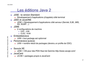 16/11/2010




                                                  Les éditions Java 2
                                               J2SE : la version Standard
                                                  Développement d’applications (d’applets) côté terminal
                                               J2EE et JavaONE
                                                  J2SE + Développement d’applications côté serveur (Servlet, EJB, JMS,
                                                  XA, SOAP…)
                                               J2ME
                                                  2 configurations de machine
                                                      CDC : JVM
                                                      CLDC : KVM
                                               EmbeddedJava
Didier Donsez, 2000-2010, Programmation J2ME




                                                  JVM + tout package est optionnel
                                               PersonalJava (pJava)
                                                  JVM + nombre réduit de packages (devenu un profile de CDC)

                                               SavaJe XE
                                                  J2SE + OS pour des PDA Haut de Gamme http://www.savaje.com/
                                               JavaCard
                                                  JCVM + packages propre à JavaCard

                                                                                                                         7
 