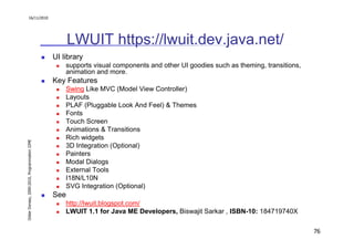 16/11/2010




                                                     LWUIT https://lwuit.dev.java.net/
                                               UI library
                                                   supports visual components and other UI goodies such as theming, transitions,
                                                   animation and more.
                                               Key Features
                                                   Swing Like MVC (Model View Controller)
                                                   Layouts
                                                   PLAF (Pluggable Look And Feel) & Themes
                                                   Fonts
                                                   Touch Screen
                                                   Animations & Transitions
                                                   Rich widgets
Didier Donsez, 2000-2010, Programmation J2ME




                                                   3D Integration (Optional)
                                                   Painters
                                                   Modal Dialogs
                                                   External Tools
                                                   I18N/L10N
                                                   SVG Integration (Optional)
                                               See
                                                   http://lwuit.blogspot.com/
                                                   LWUIT 1.1 for Java ME Developers, Biswajit Sarkar , ISBN-10: 184719740X

                                                                                                                                   76
 