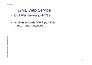 16/11/2010




                                                 J2ME Web Service
                                               J2ME Web Services (JSR172 )

                                               Implémentation de SOAP pour KVM
                                                 kSOAP ksoap.enhydra.org …
Didier Donsez, 2000-2010, Programmation J2ME




                                                                                 78
 