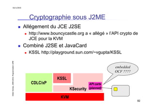 16/11/2010




                                                 Cryptographie sous J2ME
                                               Allégement du JCE J2SE
                                                 http://www.bouncycastle.org a « allégé » l’API crypto de
                                                 JCE pour la KVM
                                               Combiné J2SE et JavaCard
                                                 KSSL http://playground.sun.com/~vgupta/KSSL
Didier Donsez, 2000-2010, Programmation J2ME




                                                                                               embedded
                                                                                               OCF ????
                                                               KSSL
                                                  CDLC/xP                          API carte
                                                                       KSecurity   (planned)

                                                                 KVM
                                                                                                          82
 