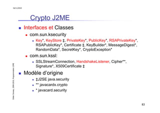 16/11/2010




                                                 Crypto J2ME
                                               Interfaces et Classes
                                                 com.sun.ksecurity
                                                    Key*, KeyStore ‡, PrivateKey*, PublicKey*, RSAPrivateKey*,
                                                    RSAPublicKey*, Certificate ‡, KeyBuilder*, MessageDigest*,
                                                    RandomData*, SecretKey*, CryptoException*
                                                 com.sun.kssl:
                                                    SSLStreamConnection, HandshakeListener, Cipher**,
Didier Donsez, 2000-2010, Programmation J2ME




                                                    Signature*, X509Certificate ‡
                                               Modèle d’origine
                                                    ‡J2SE java.security
                                                    ** javacardx.crypto
                                                    * javacard.security


                                                                                                                 83
 