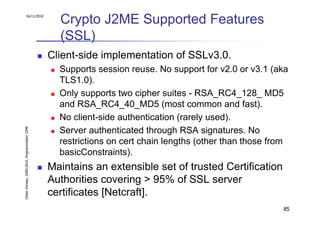 16/11/2010
                                                 Crypto J2ME Supported Features
                                                 (SSL)
                                               Client-side implementation of SSLv3.0.
                                                 Supports session reuse. No support for v2.0 or v3.1 (aka
                                                 TLS1.0).
                                                 Only supports two cipher suites - RSA_RC4_128_ MD5
                                                 and RSA_RC4_40_MD5 (most common and fast).
                                                 No client-side authentication (rarely used).
Didier Donsez, 2000-2010, Programmation J2ME




                                                 Server authenticated through RSA signatures. No
                                                 restrictions on cert chain lengths (other than those from
                                                 basicConstraints).
                                               Maintains an extensible set of trusted Certification
                                               Authorities covering > 95% of SSL server
                                               certificates [Netcraft].
                                                                                                        85
 