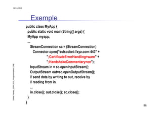 16/11/2010




                                                  Exemple
                                               public class MyApp {
                                                 public static void main(String[] args) {
                                                 MyApp myapp;
                                                 ...
                                                    StreamConnection sc = (StreamConnection)
                                                       Connector.open("sslsocket://xyz.com:443" +
                                                                ";CertificateErrorHandling=warn" +
                                                                ";HandshakeCommentary=on");
Didier Donsez, 2000-2010, Programmation J2ME




                                                    InputStream in = sc.openInputStream();
                                                    OutputStream out=sc.openOutputStream();
                                                    // send data by writing to out, receive by
                                                    // reading from in
                                                    ...
                                                    in.close(); out.close(); sc.close();
                                                 }
                                               }
                                                                                                     86
 