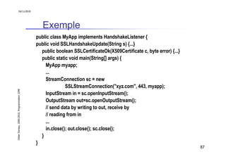 16/11/2010




                                                  Exemple
                                               public class MyApp implements HandshakeListener {
                                               public void SSLHandshakeUpdate(String s) {...}
                                                 public boolean SSLCertificateOk(X509Certificate c, byte error) {...}
                                                 public static void main(String[] args) {
                                                   MyApp myapp;
                                                   ...
                                                   StreamConnection sc = new
                                                             SSLStreamConnection("xyz.com", 443, myapp);
Didier Donsez, 2000-2010, Programmation J2ME




                                                   InputStream in = sc.openInputStream();
                                                   OutputStream out=sc.openOutputStream();
                                                   // send data by writing to out, receive by
                                                   // reading from in
                                                   ...
                                                   in.close(); out.close(); sc.close();
                                                 }
                                               }
                                                                                                                        87
 
