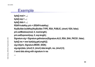 16/11/2010




                                                   Exemple
                                               byte[] mod = ...;
                                               byte[] exp = ...;
                                               byte[] data = ...;
                                               RSAPrivateKey priv = (RSAPrivateKey)
                                               KeyBuilder.buildKey(KeyBuilder.TYPE_RSA_PUBLIC, (short) 1024, false);
                                               priv.setModulus(mod, 0, mod.length);
                                               priv.setExponent(exp, 0, exp.length);
Didier Donsez, 2000-2010, Programmation J2ME




                                               Signature sig = Signature.getInstance(Signature.ALG_RSA_SHA_PKCS1, false);
                                               byte[] res = new byte[sig.getLength()];
                                               sig.init(priv, Signature.MODE_SIGN);
                                               sig.sign(data, (short) 0, (short) data.length, res, (short) 0);
                                               // send data along with signature in res
                                               ...


                                                                                                                        88
 