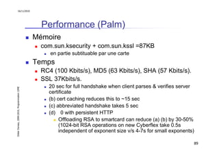 16/11/2010




                                                 Performance (Palm)
                                               Mémoire
                                                 com.sun.ksecurity + com.sun.kssl =87KB
                                                    en partie subtituable par une carte
                                               Temps
                                                 RC4 (100 Kbits/s), MD5 (63 Kbits/s), SHA (57 Kbits/s).
                                                 SSL 37Kbits/s.
                                                   20 sec for full handshake when client parses & verifies server
Didier Donsez, 2000-2010, Programmation J2ME




                                                   certificate
                                                   (b) cert caching reduces this to ~15 sec
                                                   (c) abbreviated handshake takes 5 sec
                                                   (d) 0 with persistent HTTP
                                                        Offloading RSA to smartcard can reduce (a) (b) by 30-50%
                                                        (1024-bit RSA operations on new Cyberflex take 0.5s
                                                        independent of exponent size v/s 4-7s for small exponents)

                                                                                                                     89
 