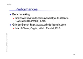 16/11/2010




                                                 Performances
                                               Benchmarking
                                                 http://www.javaworld.com/javaworld/jw-10-2002/jw-
                                                 1025-j2mebenchmark_p.html
                                               GrinderBench http://www.grinderbench.com
                                                 Mix of Chess, Crypto, kXML, Parallel, PNG
Didier Donsez, 2000-2010, Programmation J2ME




                                                                                                     90
 