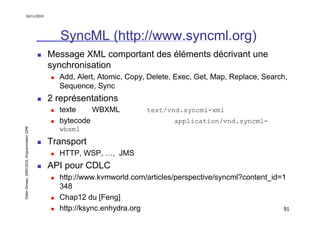 16/11/2010




                                                  SyncML (http://www.syncml.org)
                                               Message XML comportant des éléments décrivant une
                                               synchronisation
                                                 Add, Alert, Atomic, Copy, Delete, Exec, Get, Map, Replace, Search,
                                                 Sequence, Sync
                                               2 représentations
                                                 texte    WBXML           text/vnd.syncml-xml
                                                 bytecode                         application/vnd.syncml-
Didier Donsez, 2000-2010, Programmation J2ME




                                                 wbxml
                                               Transport
                                                 HTTP, WSP, …, JMS
                                               API pour CDLC
                                                 http://www.kvmworld.com/articles/perspective/syncml?content_id=1
                                                 348
                                                 Chap12 du [Feng]
                                                 http://ksync.enhydra.org                                       91
 