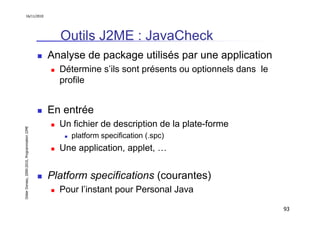 16/11/2010




                                                 Outils J2ME : JavaCheck
                                               Analyse de package utilisés par une application
                                                 Détermine s’ils sont présents ou optionnels dans le
                                                 profile


                                               En entrée
                                                 Un fichier de description de la plate-forme
Didier Donsez, 2000-2010, Programmation J2ME




                                                    platform specification (.spc)
                                                 Une application, applet, …


                                               Platform specifications (courantes)
                                                 Pour l’instant pour Personal Java

                                                                                                       93
 