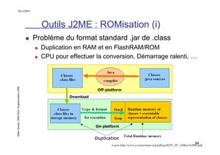 16/11/2010




                                                 Outils J2ME : ROMisation (i)
                                               Problème du format standard .jar de .class
                                                 Duplication en RAM et en FlashRAM/ROM
                                                 CPU pour effectuer la conversion, Démarrage ralenti, …
Didier Donsez, 2000-2010, Programmation J2ME




                                                                                                                                     94
                                                                         d’après http://www.j-consortium.org/jeffwg/JEFF_SF_14March2002.pdf
 