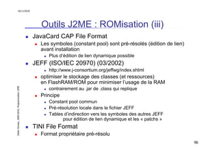 16/11/2010




                                                  Outils J2ME : ROMisation (iii)
                                               JavaCard CAP File Format
                                                 Les symboles (constant pool) sont pré-résolés (édition de lien)
                                                 avant installation
                                                    Plus d’édition de lien dynamique possible
                                               JEFF (ISO/IEC 20970) (03/2002)
                                                    http://www.j-consortium.org/jeffwg/index.shtml
                                                 optimiser le stockage des classes (et ressources)
                                                 en FlashRAM/ROM pour minimiser l’usage de la RAM
Didier Donsez, 2000-2010, Programmation J2ME




                                                    contrairement au .jar de .class qui replique
                                                 Principe
                                                    Constant pool commun
                                                    Pré-résolution locale dans le fichier JEFF
                                                    Tables d’indirection vers les symboles des autres JEFF
                                                          pour édition de lien dynamique et les « patchs »
                                               TINI File Format
                                                 Format propriétaire pré-résolu
                                                                                                                   96
 