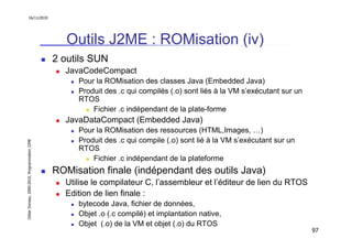16/11/2010




                                                  Outils J2ME : ROMisation (iv)
                                               2 outils SUN
                                                 JavaCodeCompact
                                                    Pour la ROMisation des classes Java (Embedded Java)
                                                    Produit des .c qui compilés (.o) sont liés à la VM s’exécutant sur un
                                                    RTOS
                                                        Fichier .c indépendant de la plate-forme
                                                 JavaDataCompact (Embedded Java)
                                                    Pour la ROMisation des ressources (HTML,Images, …)
                                                    Produit des .c qui compile (.o) sont lié à la VM s’exécutant sur un
Didier Donsez, 2000-2010, Programmation J2ME




                                                    RTOS
                                                        Fichier .c indépendant de la plateforme
                                               ROMisation finale (indépendant des outils Java)
                                                 Utilise le compilateur C, l’assembleur et l’éditeur de lien du RTOS
                                                 Edition de lien finale :
                                                    bytecode Java, fichier de données,
                                                    Objet .o (.c compilé) et implantation native,
                                                    Objet (.o) de la VM et objet (.o) du RTOS
                                                                                                                            97
 