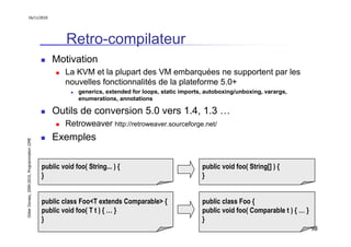 16/11/2010




                                                        Retro-compilateur
                                                   Motivation
                                                        La KVM et la plupart des VM embarquées ne supportent par les
                                                        nouvelles fonctionnalités de la plateforme 5.0+
                                                             generics, extended for loops, static imports, autoboxing/unboxing, varargs,
                                                             enumerations, annotations

                                                   Outils de conversion 5.0 vers 1.4, 1.3 …
                                                        Retroweaver http://retroweaver.sourceforge.net/
                                                   Exemples
Didier Donsez, 2000-2010, Programmation J2ME




                                               public void foo( String... ) {                            public void foo( String[] ) {
                                               }                                                         }


                                               public class Foo<T extends Comparable> {                  public class Foo {
                                               public void foo( T t ) { … }                              public void foo( Comparable t ) { … }
                                               }                                                         }
                                                                                                                                                 98
 