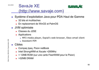 16/11/2010
                                                  SavaJe XE
                                                  (http://www.savaje.com)
                                               Système d’exploitation Java pour PDA Haut de Gamme
                                                 32 bits et multitaches
                                                 En replacement de WinCE et PalmOS
                                               JVM optimisée
                                                 Classes du J2SE
                                                 Applications
                                                    MP3 media player, Espial's web browser, Ebox email client
Didier Donsez, 2000-2010, Programmation J2ME




                                                    Assistant PIM
                                               Cibles
                                                 Compaq Ipaq, Psion netBook
                                                 Intel StrongARM et Xscale >200Mhz
                                                 = 12MB ROM (sur une carte FlashRAM pour le Psion)
                                                 >32MB DRAM

                                                                                                                99
 