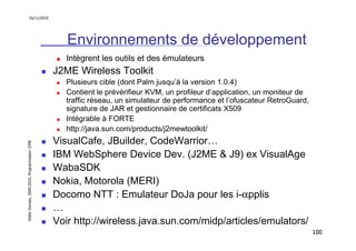 16/11/2010




                                                  Environnements de développement
                                                  Intègrent les outils et des émulateurs
                                               J2ME Wireless Toolkit
                                                  Plusieurs cible (dont Palm jusqu’à la version 1.0.4)
                                                  Contient le prévérifieur KVM, un profileur d’application, un moniteur de
                                                  traffic réseau, un simulateur de performance et l’ofuscateur RetroGuard,
                                                  signature de JAR et gestionnaire de certificats X509
                                                  Intégrable à FORTE
                                                  http://java.sun.com/products/j2mewtoolkit/
                                               VisualCafe, JBuilder, CodeWarrior…
Didier Donsez, 2000-2010, Programmation J2ME




                                               IBM WebSphere Device Dev. (J2ME & J9) ex VisualAge
                                               WabaSDK
                                               Nokia, Motorola (MERI)
                                               Docomo NTT : Emulateur DoJa pour les i-αpplis
                                               …
                                               Voir http://wireless.java.sun.com/midp/articles/emulators/
                                                                                                                             100
 