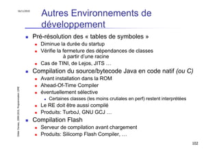 16/11/2010
                                                  Autres Environnements de
                                                  développement
                                               Pré-résolution des « tables de symboles »
                                                 Diminue la durée du startup
                                                 Vérifie la fermeture des dépendances de classes
                                                            à partir d’une racine
                                                 Cas de TINI, de Lejos, JITS …
                                               Compilation du source/bytecode Java en code natif (ou C)
                                                 Avant installation dans la ROM
                                                 Ahead-Of-Time Compiler
Didier Donsez, 2000-2010, Programmation J2ME




                                                 éventuellement sélective
                                                    Certaines classes (les moins crutiales en perf) restent interprétées
                                                 Le RE doit être aussi compilé
                                                 Produits: TurboJ, GNU GCJ …
                                               Compilation Flash
                                                 Serveur de compilation avant chargement
                                                 Produits: Silicomp Flash Compiler, …
                                                                                                                           102
 