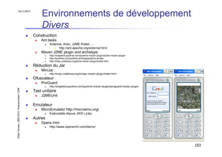 16/11/2010
                                                   Environnements de développement
                                                   Divers
                                               Construction
                                                   Ant tasks
                                                        Antenna, Antic, J2ME Polish, …
                                                              http://ant.apache.org/external.html
                                                   Maven J2ME plugin and archetype
                                                        http://snapshot.pyx4me.com/pyx4me-maven-plugins/j2me-maven-plugin/
                                                        http://pyx4me.com/pyx4me-archetypes/j2me-simple
                                                        http://mojo.codehaus.org/j2me-maven-plugin/howto.html

                                               Réduction du Jar
                                                   MiniJar
                                                        http://mojo.codehaus.org/minijar-maven-plugin/index.html
                                               Ofuscateur
                                                   ProGuard
                                                        http://snapshot.pyx4me.com/pyx4me-maven-plugins/proguard-maven-plugin/
Didier Donsez, 2000-2010, Programmation J2ME




                                               Test unitaire
                                                   J2MEUnit

                                               Emulateur
                                                   MicroEmulator http://microemu.org/
                                                        Exécutable depuis JWS (.jnlp)
                                               Autres
                                                   Opera mini
                                                        http://www.operamini.com/demo/




                                                                                                                                 103
 