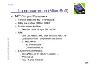 16/11/2010




                                                 La concurrence (MicroSoft)
                                               .NET Compact Framework
                                                 Version allégé de .NET FrameWork
                                                 Cible les profiles CDC et CDLC
                                                 fonctionnement offline
                                                    Exemple: cache de ligne SQL (ADO)
                                                 RTE
                                                    Core CLI, réseau, XML, Web Services, ADO .NET
                                                    Garbage collector : simple Mark and Sweep
Didier Donsez, 2000-2010, Programmation J2ME




                                                    JIT MSIL Natif
                                                        au premier appel
                                                        Cache de code JIT
                                                 Environnement matériel
                                                    StrongARM, MIPS, x86, SH4, Xscale, …
                                                    Windows CE
                                                    RAM : 1.5 Mo minimum
                                                                                                    104
 