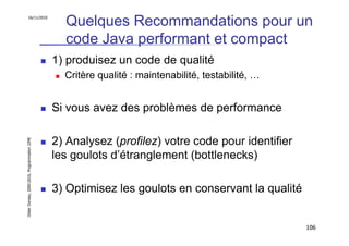 16/11/2010
                                                 Quelques Recommandations pour un
                                                 code Java performant et compact
                                               1) produisez un code de qualité
                                                 Critère qualité : maintenabilité, testabilité, …


                                               Si vous avez des problèmes de performance

                                               2) Analysez (profilez) votre code pour identifier
Didier Donsez, 2000-2010, Programmation J2ME




                                               les goulots d’étranglement (bottlenecks)

                                               3) Optimisez les goulots en conservant la qualité


                                                                                                    106
 