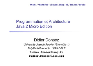 http://membres-liglab.imag.fr/donsez/cours




Programmation et Architecture
Java 2 Micro Edition


           Didier Donsez
   Université Joseph Fourier (Grenoble 1)
      PolyTech’Grenoble LIG/ADELE
        Didier.Donsez@imag.fr
       Didier.Donsez@ieee.org
 