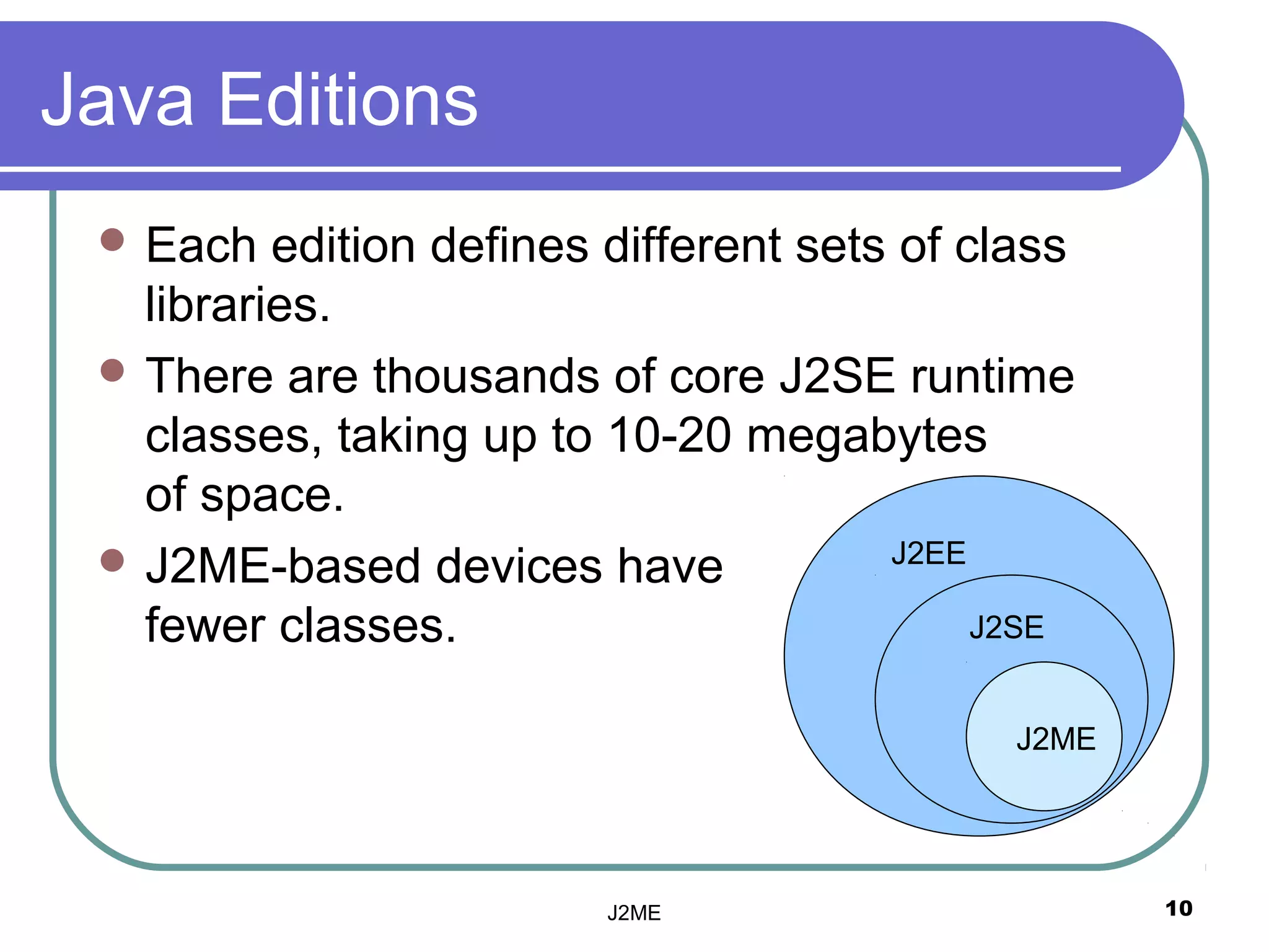 Java Editions
  Each   edition defines different sets of class
   libraries.
  There are thousands of core J2SE runtime
   classes, taking up to 10-20 megabytes
   of space.
  J2ME-based devices have              J2EE

   fewer classes.                            J2SE


                                              J2ME




                          J2ME                       10
 