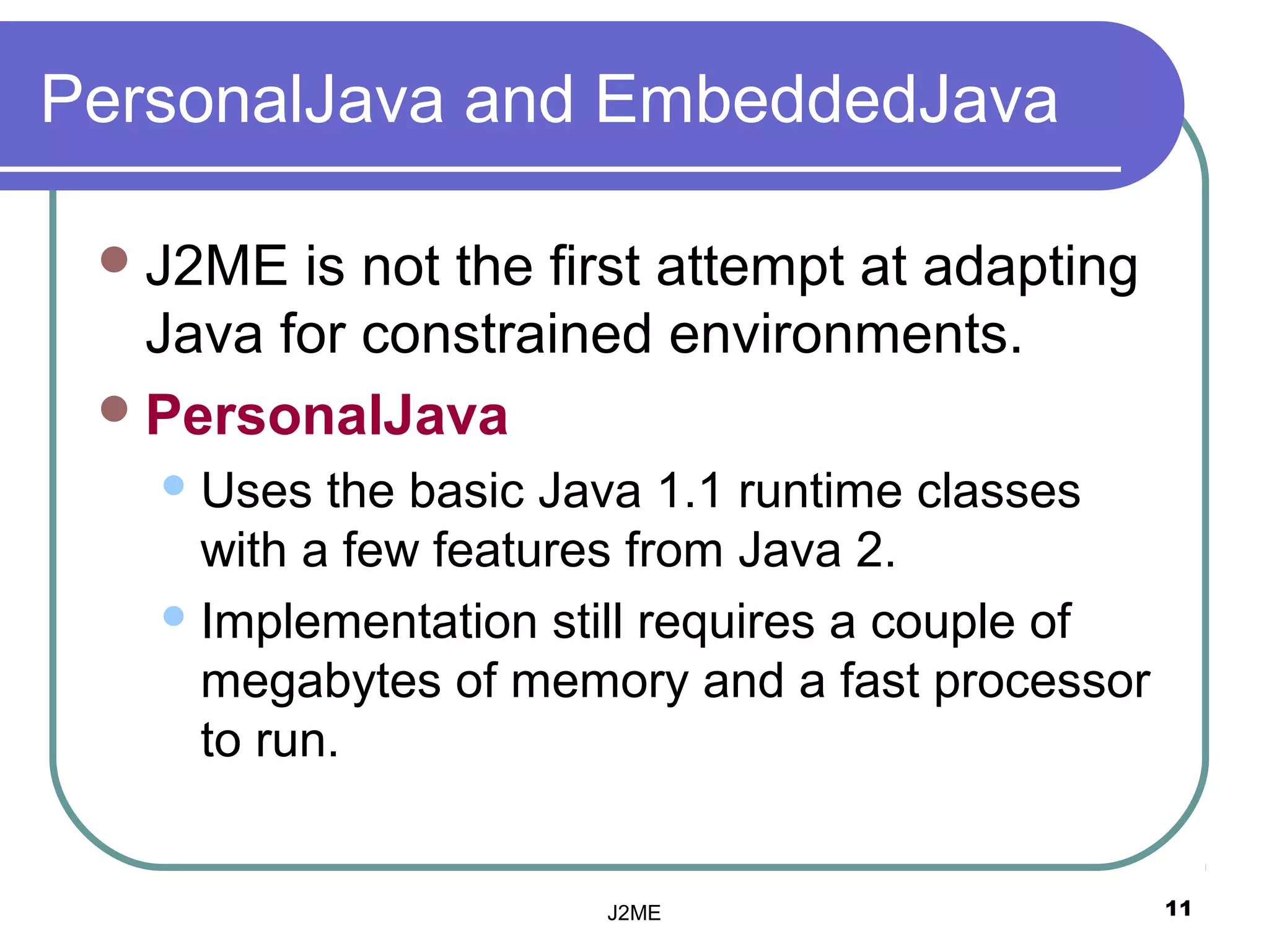 PersonalJava and EmbeddedJava

  J2ME  is not the first attempt at adapting
   Java for constrained environments.
  PersonalJava
    Uses  the basic Java 1.1 runtime classes
     with a few features from Java 2.
    Implementation still requires a couple of
     megabytes of memory and a fast processor
     to run.


                      J2ME                       11
 
