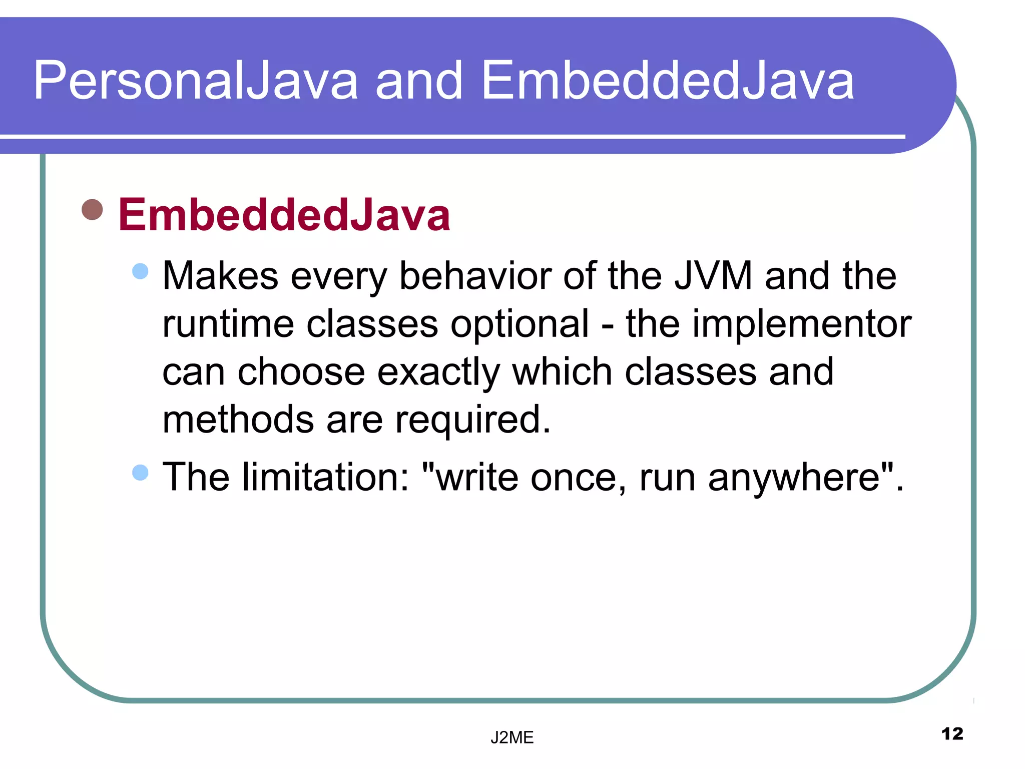 PersonalJava and EmbeddedJava

  EmbeddedJava
    Makes  every behavior of the JVM and the
     runtime classes optional - the implementor
     can choose exactly which classes and
     methods are required.
    The limitation: "write once, run anywhere".




                       J2ME                        12
 