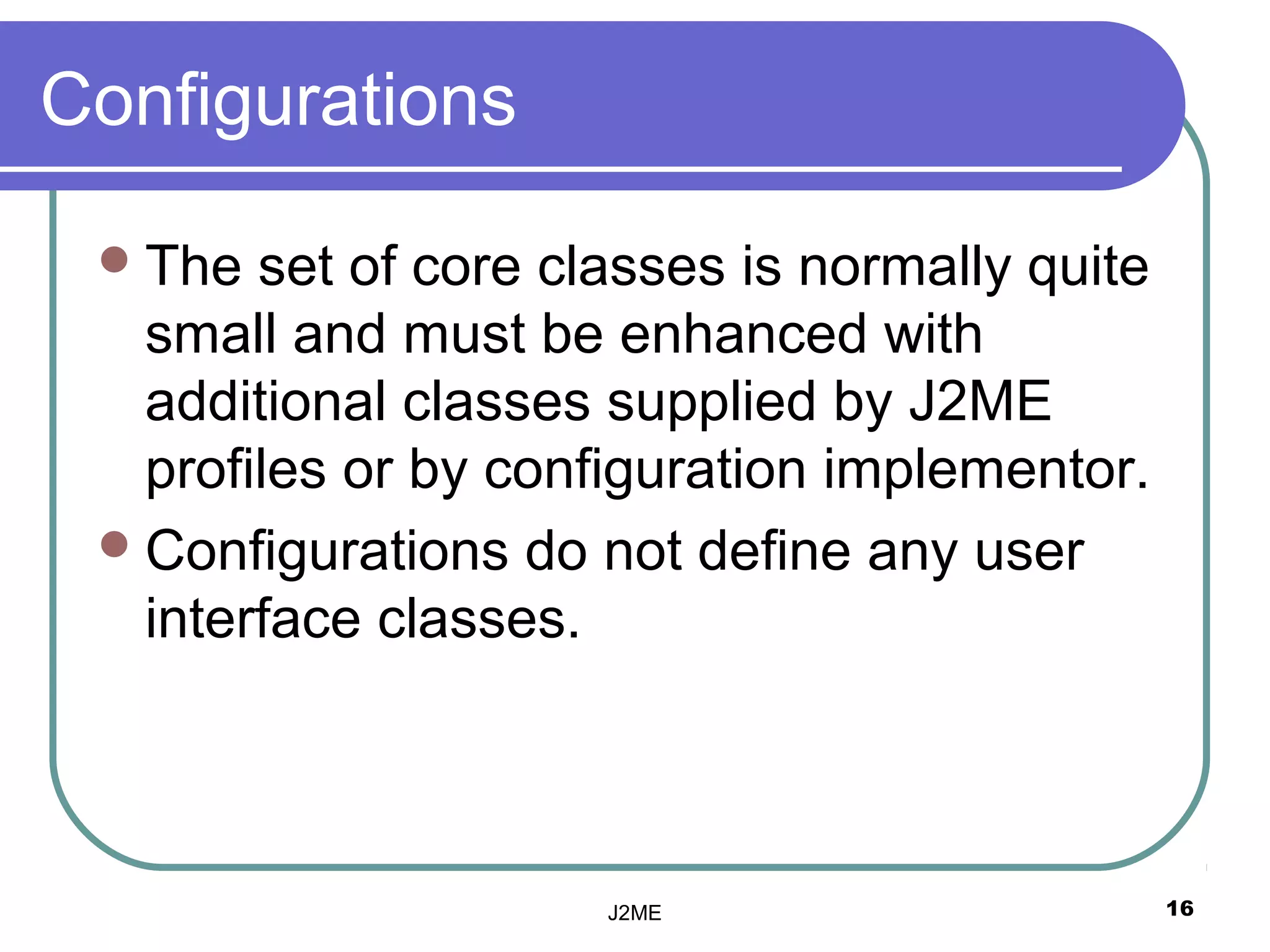 Configurations

  The  set of core classes is normally quite
   small and must be enhanced with
   additional classes supplied by J2ME
   profiles or by configuration implementor.
  Configurations do not define any user
   interface classes.




                      J2ME                      16
 