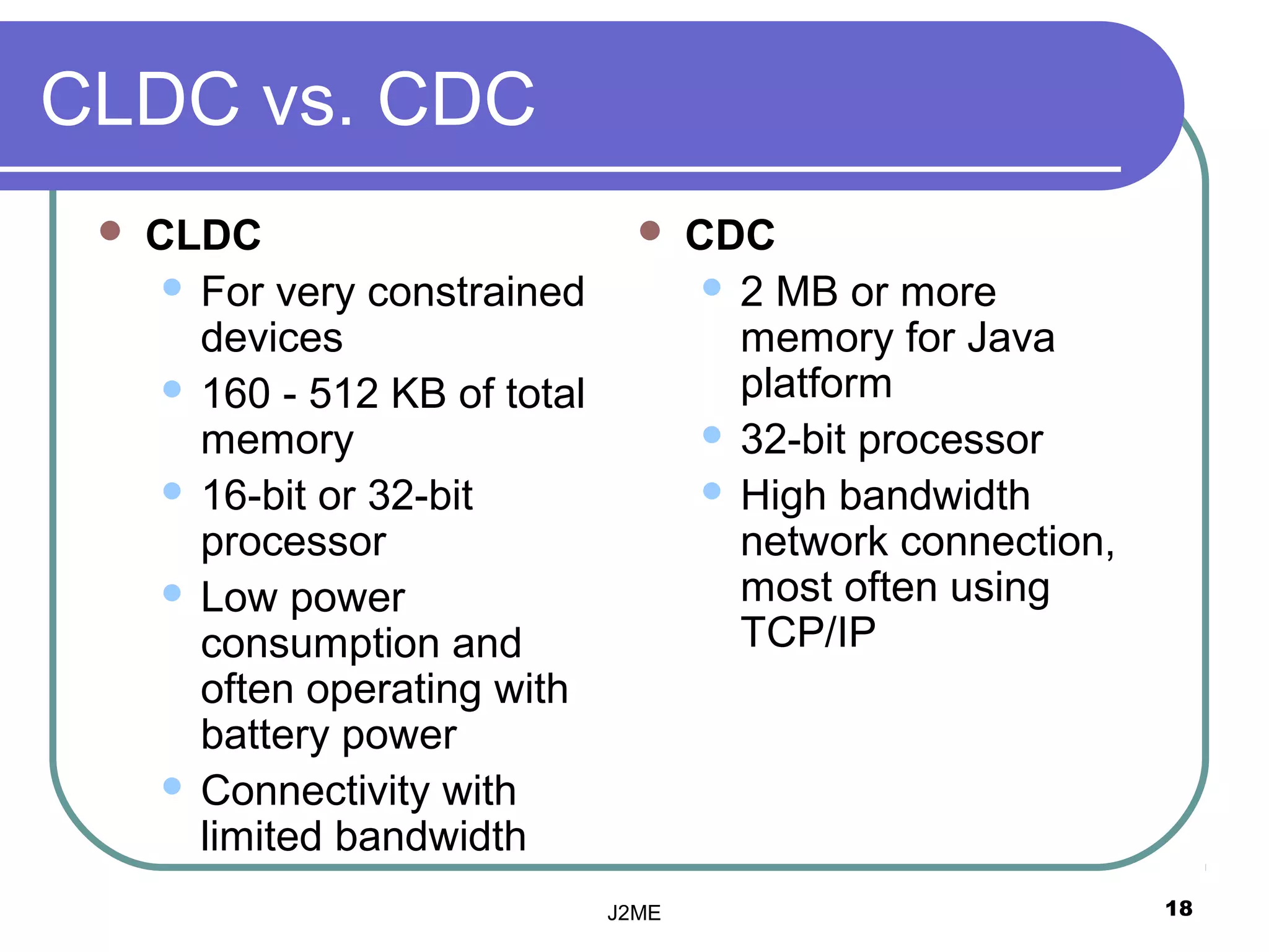 CLDC vs. CDC
    CLDC                             CDC
       For very constrained             2 MB or more
        devices                           memory for Java
       160 - 512 KB of total             platform
        memory                           32-bit processor
       16-bit or 32-bit                 High bandwidth
        processor                         network connection,
       Low power                         most often using
        consumption and                   TCP/IP
        often operating with
        battery power
       Connectivity with
        limited bandwidth
                                J2ME                            18
 
