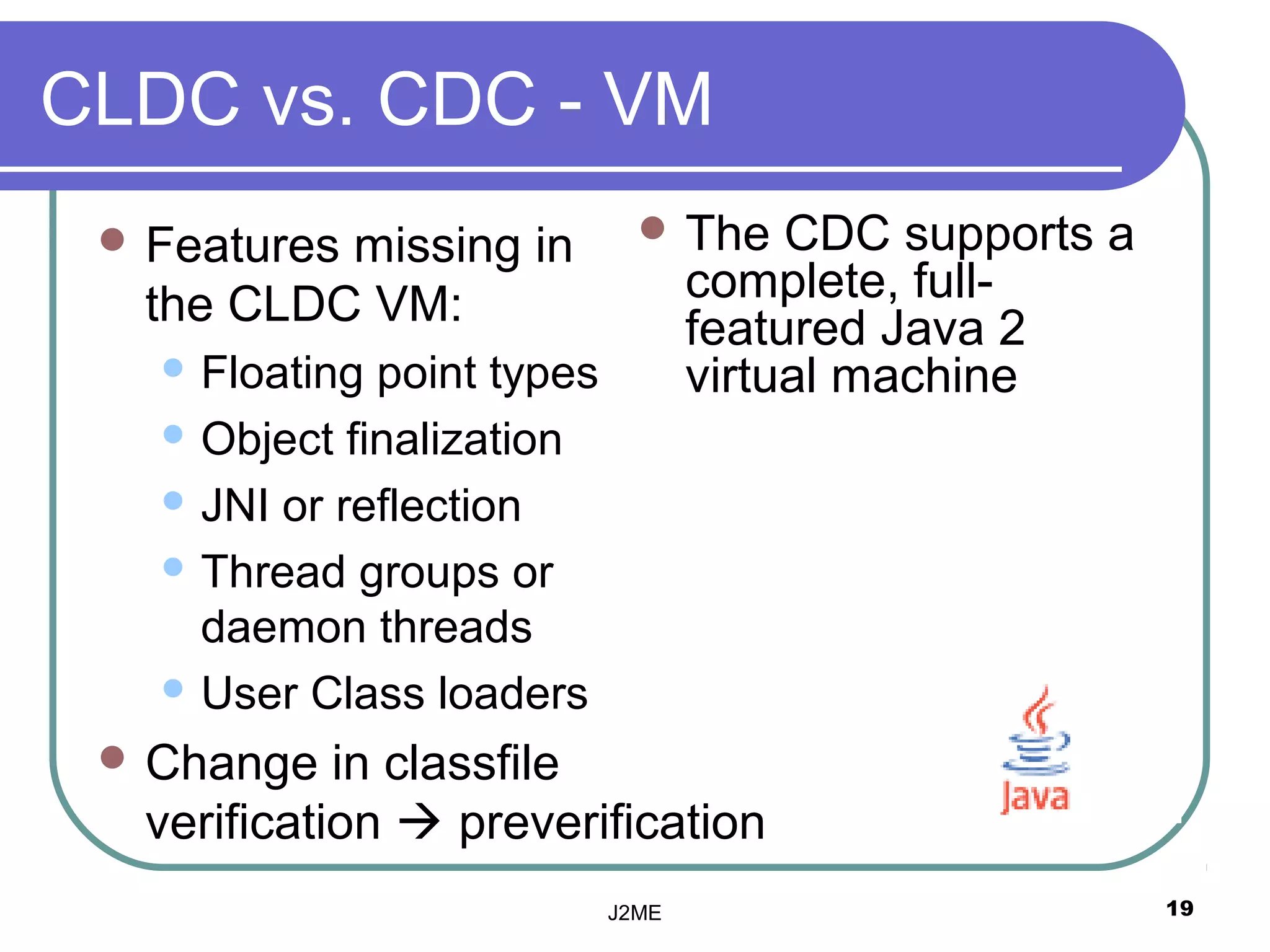 CLDC vs. CDC - VM
  Features
          missing in           The     CDC supports a
  the CLDC VM:                     complete, full-
                                   featured Java 2
    Floating point types          virtual machine
    Object finalization

    JNI or reflection

    Thread groups or
     daemon threads
    User Class loaders

  Change   in classfile
  verification  preverification
                            J2ME                         19
 