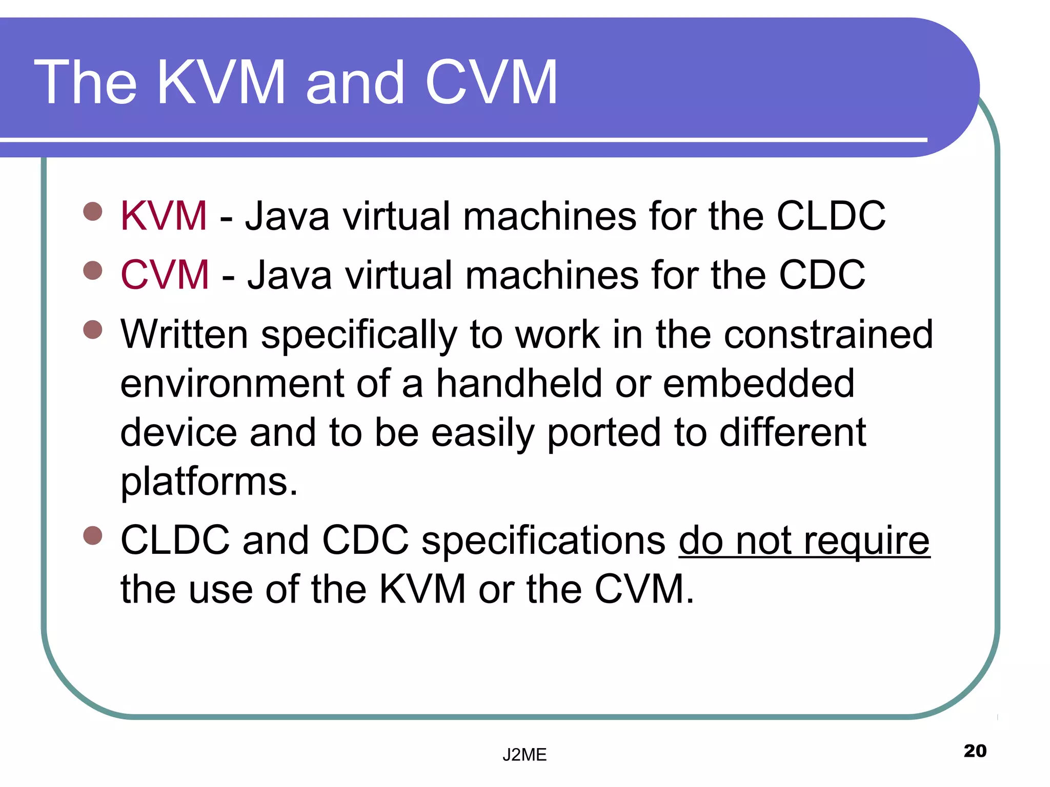 The KVM and CVM
  KVM   - Java virtual machines for the CLDC
  CVM - Java virtual machines for the CDC
  Written specifically to work in the constrained
   environment of a handheld or embedded
   device and to be easily ported to different
   platforms.
  CLDC and CDC specifications do not require
   the use of the KVM or the CVM.


                         J2ME                        20
 