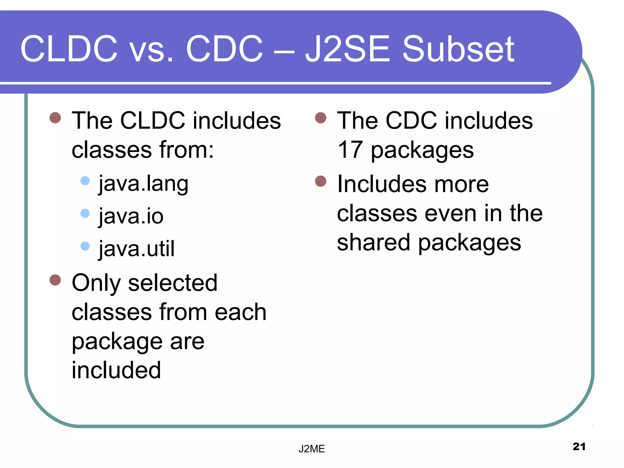 CLDC vs. CDC – J2SE Subset
  TheCLDC includes      The  CDC includes
  classes from:           17 packages
    java.lang           Includes more
    java.io              classes even in the
    java.util            shared packages
  Onlyselected
  classes from each
  package are
  included


                      J2ME                      21
 