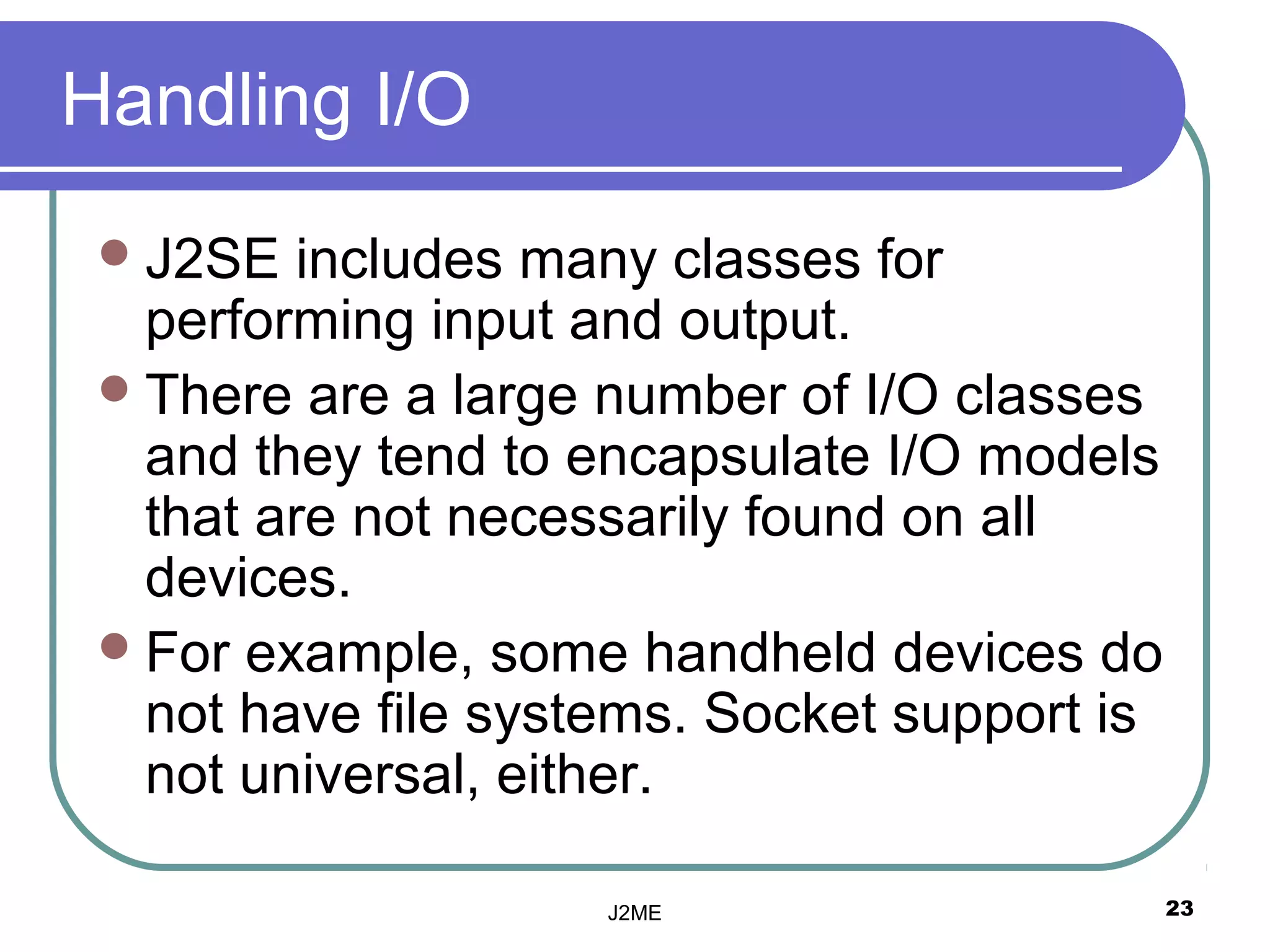 Handling I/O
  J2SE   includes many classes for
   performing input and output.
  There are a large number of I/O classes
   and they tend to encapsulate I/O models
   that are not necessarily found on all
   devices.
  For example, some handheld devices do
   not have file systems. Socket support is
   not universal, either.

                     J2ME                     23
 