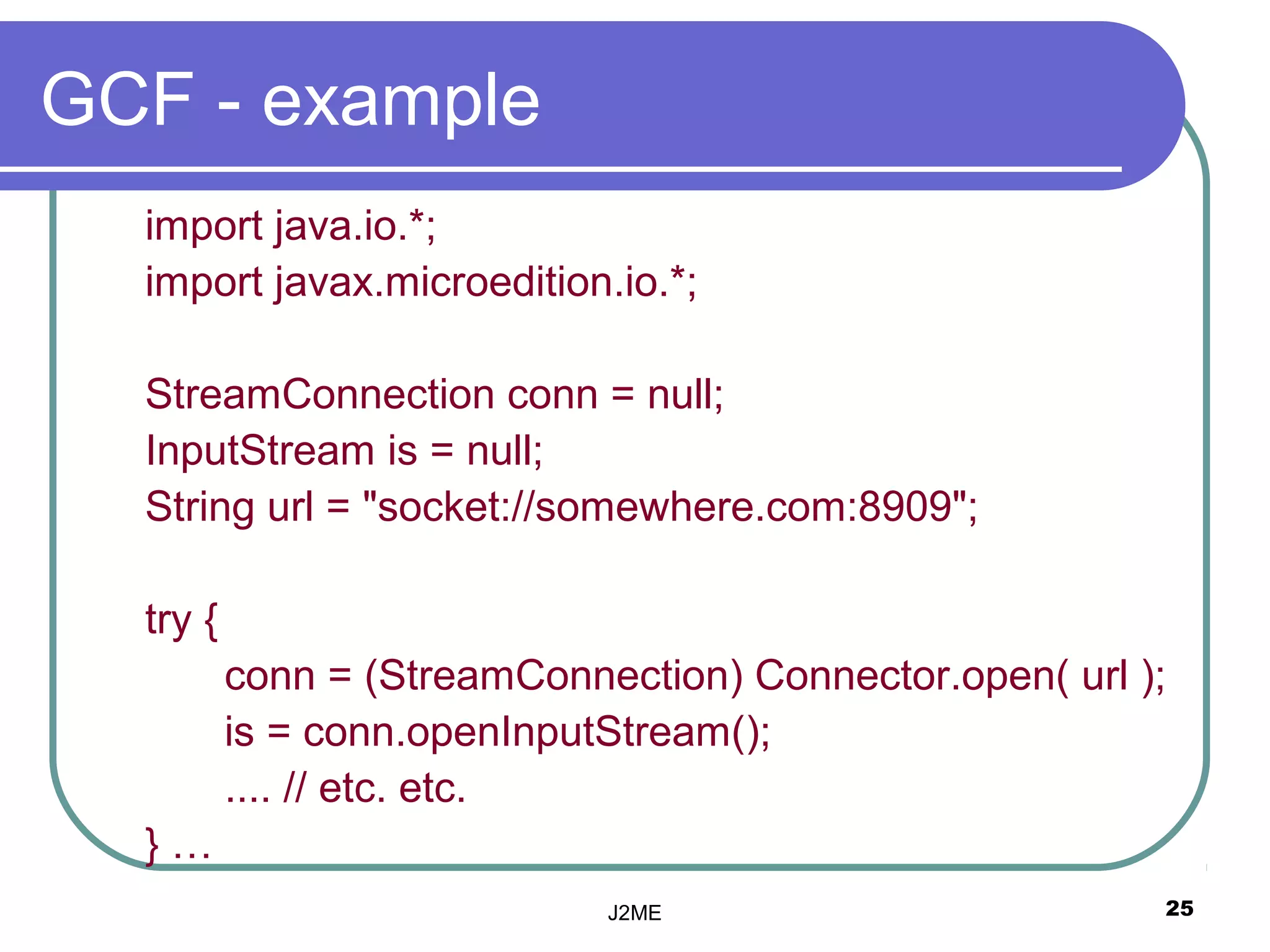 GCF - example
  import java.io.*;
  import javax.microedition.io.*;

  StreamConnection conn = null;
  InputStream is = null;
  String url = "socket://somewhere.com:8909";

  try {
          conn = (StreamConnection) Connector.open( url );
          is = conn.openInputStream();
          .... // etc. etc.
  }…
                             J2ME                        25
 