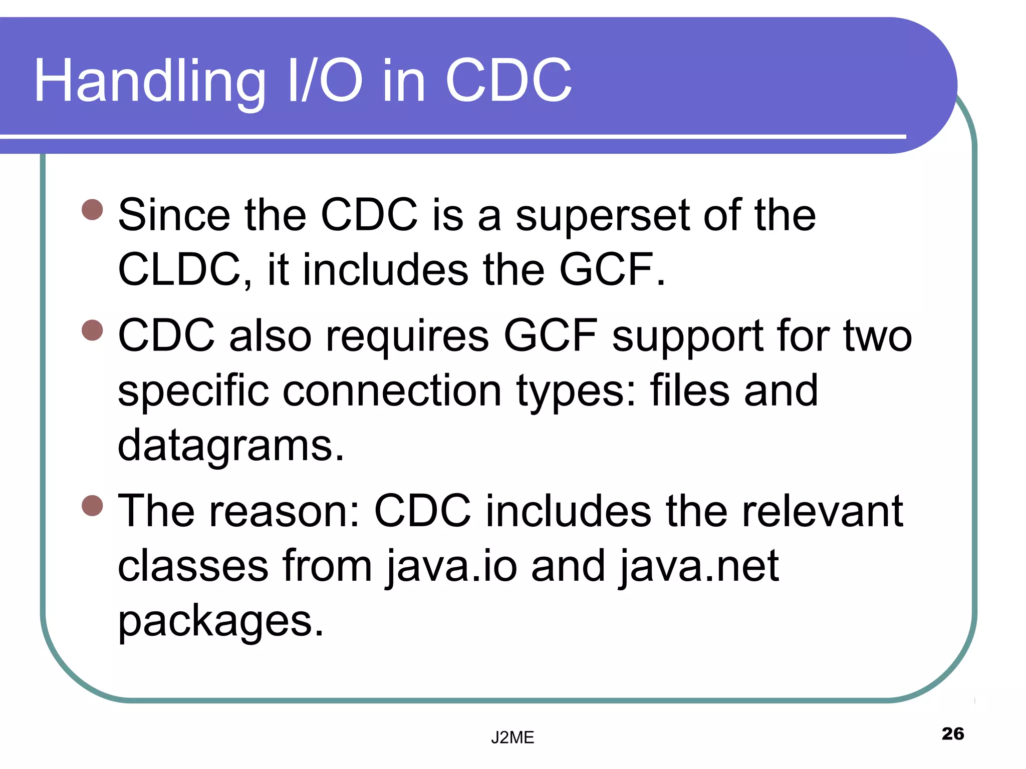 Handling I/O in CDC

  Since  the CDC is a superset of the
   CLDC, it includes the GCF.
  CDC also requires GCF support for two
   specific connection types: files and
   datagrams.
  The reason: CDC includes the relevant
   classes from java.io and java.net
   packages.

                    J2ME                   26
 