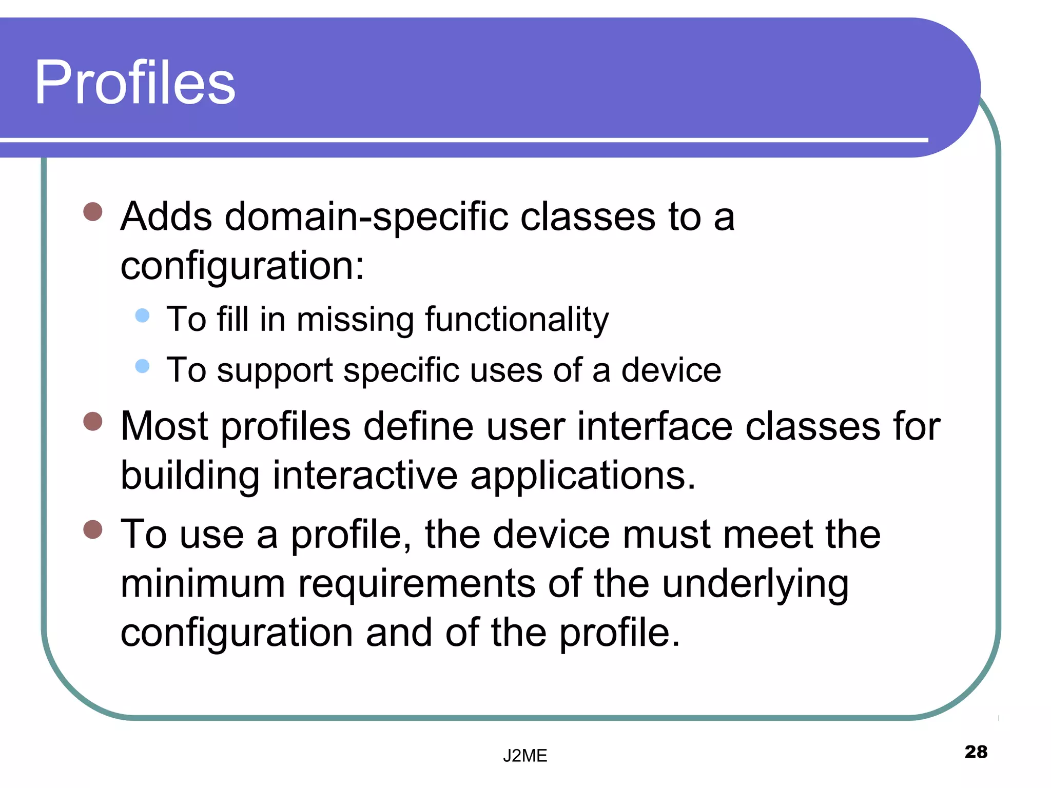 Profiles
  Adds  domain-specific classes to a
   configuration:
     To fill in missing functionality
     To support specific uses of a device

  Most  profiles define user interface classes for
   building interactive applications.
  To use a profile, the device must meet the
   minimum requirements of the underlying
   configuration and of the profile.

                           J2ME                       28
 