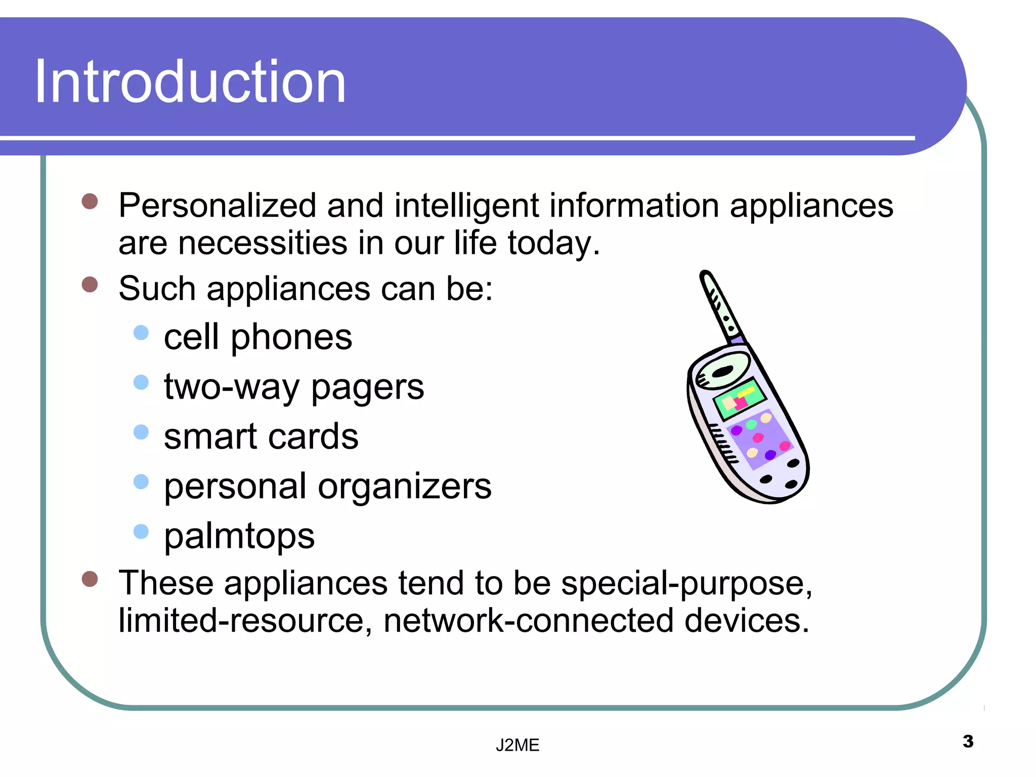 Introduction
    Personalized and intelligent information appliances
     are necessities in our life today.
    Such appliances can be:
      cellphones
      two-way pagers
      smart cards
      personal organizers
      palmtops
    These appliances tend to be special-purpose,
     limited-resource, network-connected devices.


                             J2ME                          3
 