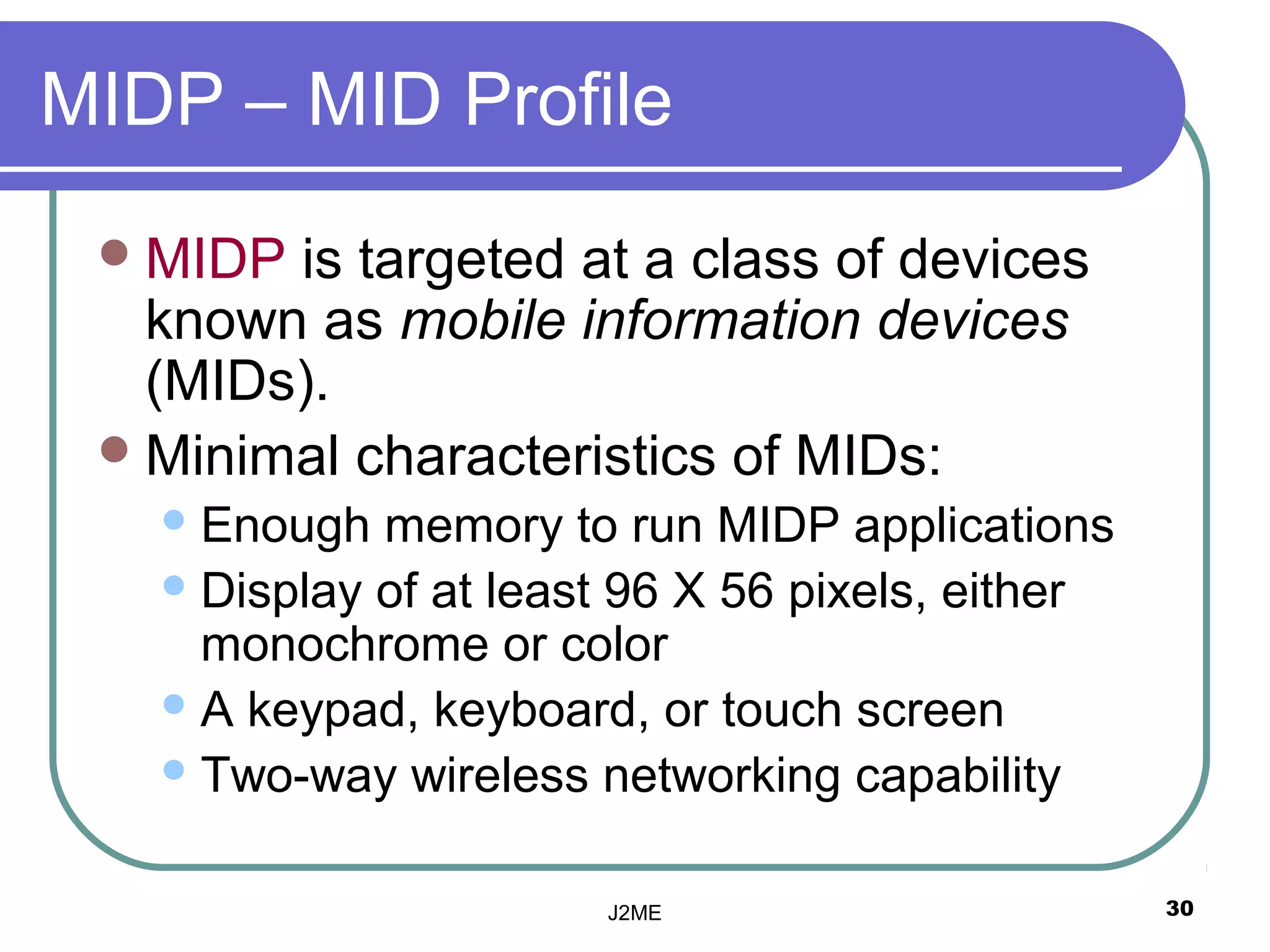 MIDP – MID Profile
  MIDP is targeted at a class of devices
   known as mobile information devices
   (MIDs).
  Minimal characteristics of MIDs:
    Enough  memory to run MIDP applications
    Display of at least 96 X 56 pixels, either
     monochrome or color
    A keypad, keyboard, or touch screen
    Two-way wireless networking capability


                       J2ME                       30
 