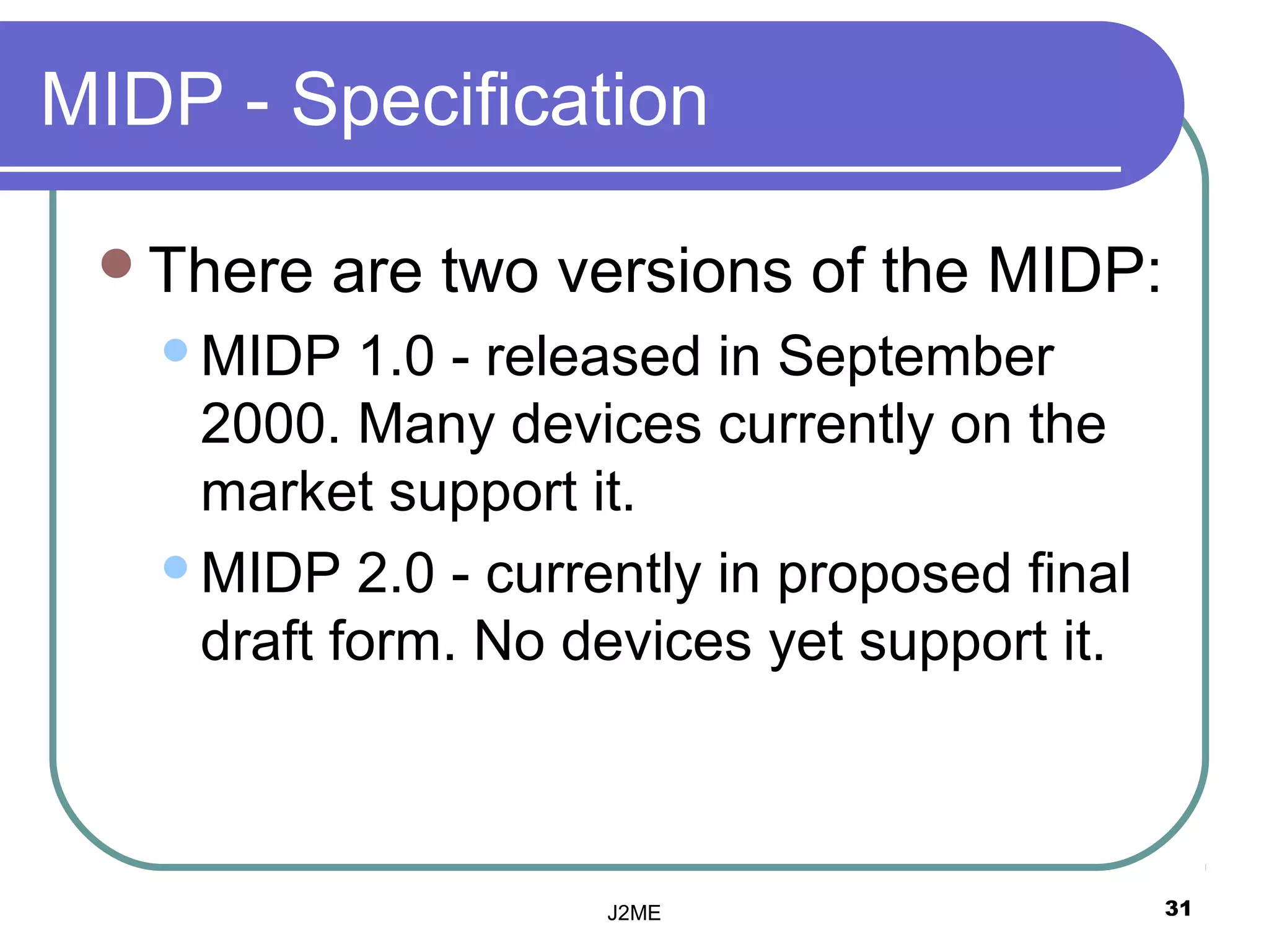 MIDP - Specification

 There   are two versions of the MIDP:
   MIDP   1.0 - released in September
    2000. Many devices currently on the
    market support it.
   MIDP 2.0 - currently in proposed final
    draft form. No devices yet support it.



                    J2ME                     31
 