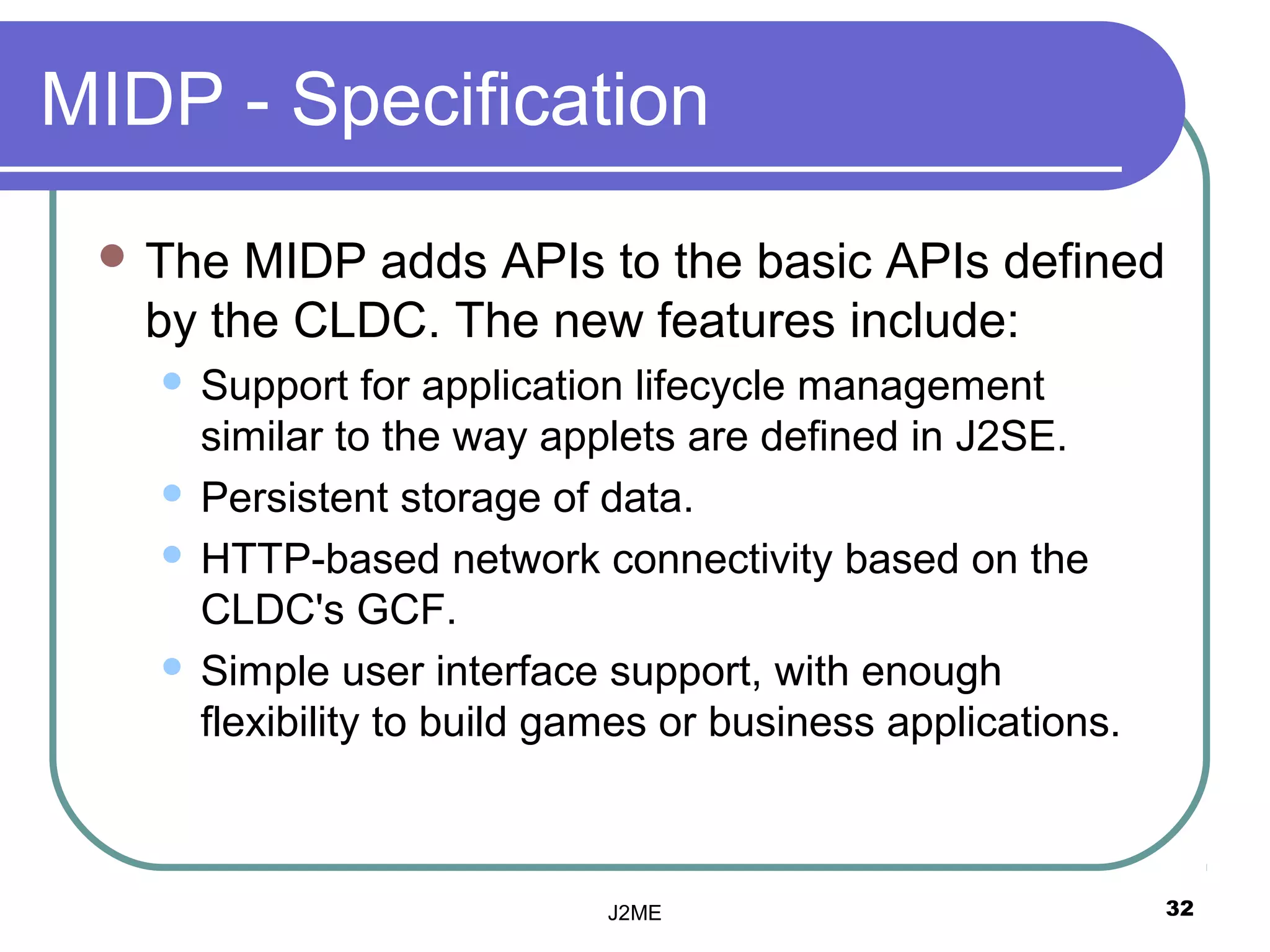 MIDP - Specification
  The  MIDP adds APIs to the basic APIs defined
   by the CLDC. The new features include:
    Support for application lifecycle management
     similar to the way applets are defined in J2SE.
    Persistent storage of data.

    HTTP-based network connectivity based on the
     CLDC's GCF.
    Simple user interface support, with enough
     flexibility to build games or business applications.



                            J2ME                            32
 