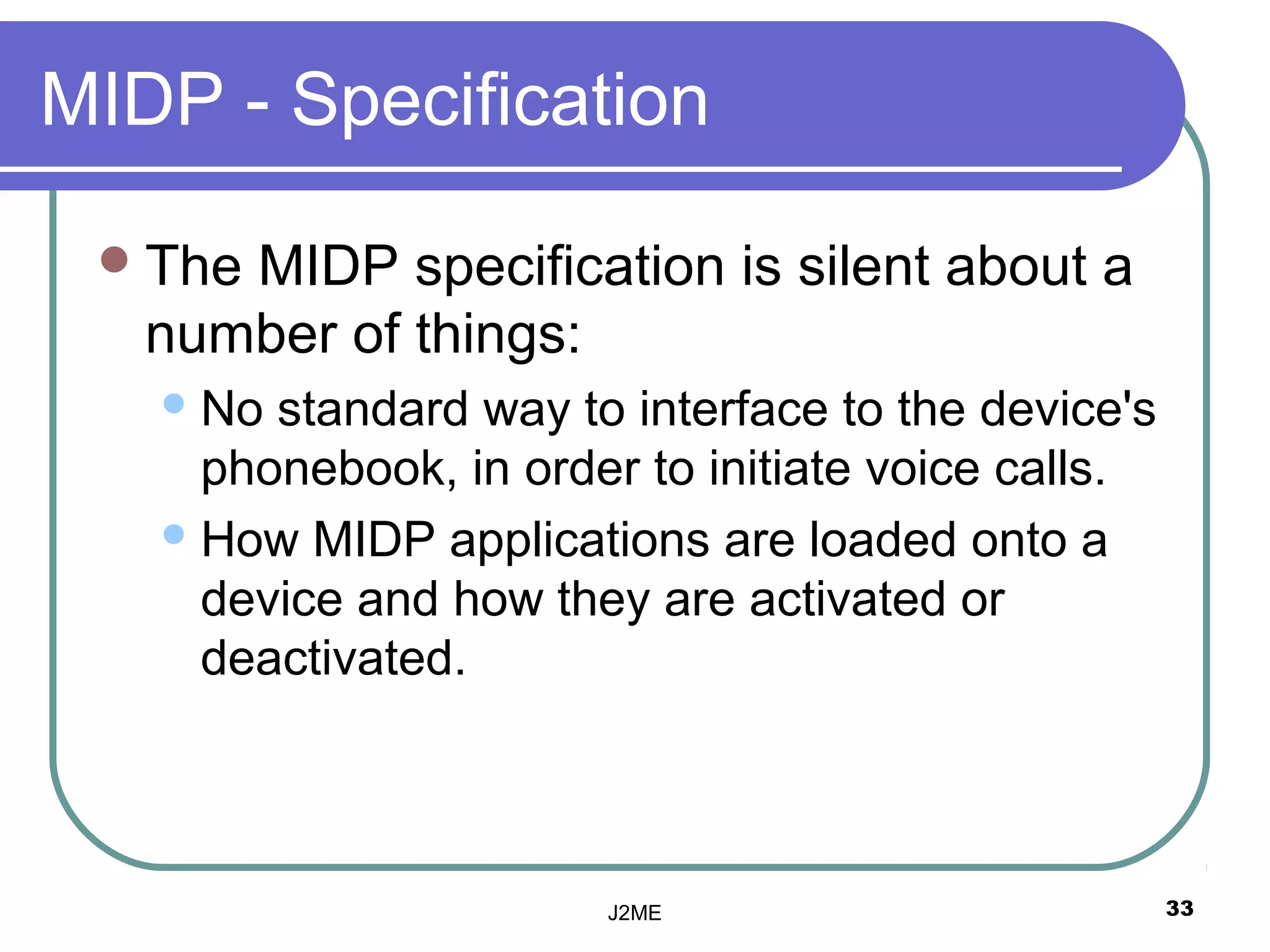 MIDP - Specification

  TheMIDP specification is silent about a
   number of things:
    No standard way to interface to the device's
     phonebook, in order to initiate voice calls.
    How MIDP applications are loaded onto a
     device and how they are activated or
     deactivated.



                       J2ME                         33
 