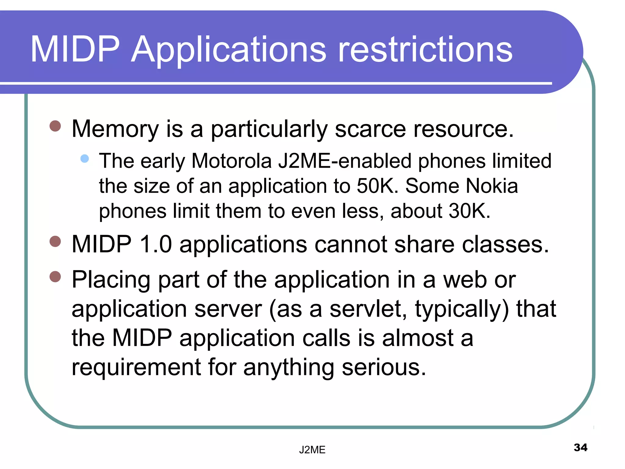 MIDP Applications restrictions
  Memory     is a particularly scarce resource.
       The early Motorola J2ME-enabled phones limited
        the size of an application to 50K. Some Nokia
        phones limit them to even less, about 30K.
  MIDP  1.0 applications cannot share classes.
  Placing part of the application in a web or
   application server (as a servlet, typically) that
   the MIDP application calls is almost a
   requirement for anything serious.


                            J2ME                         34
 