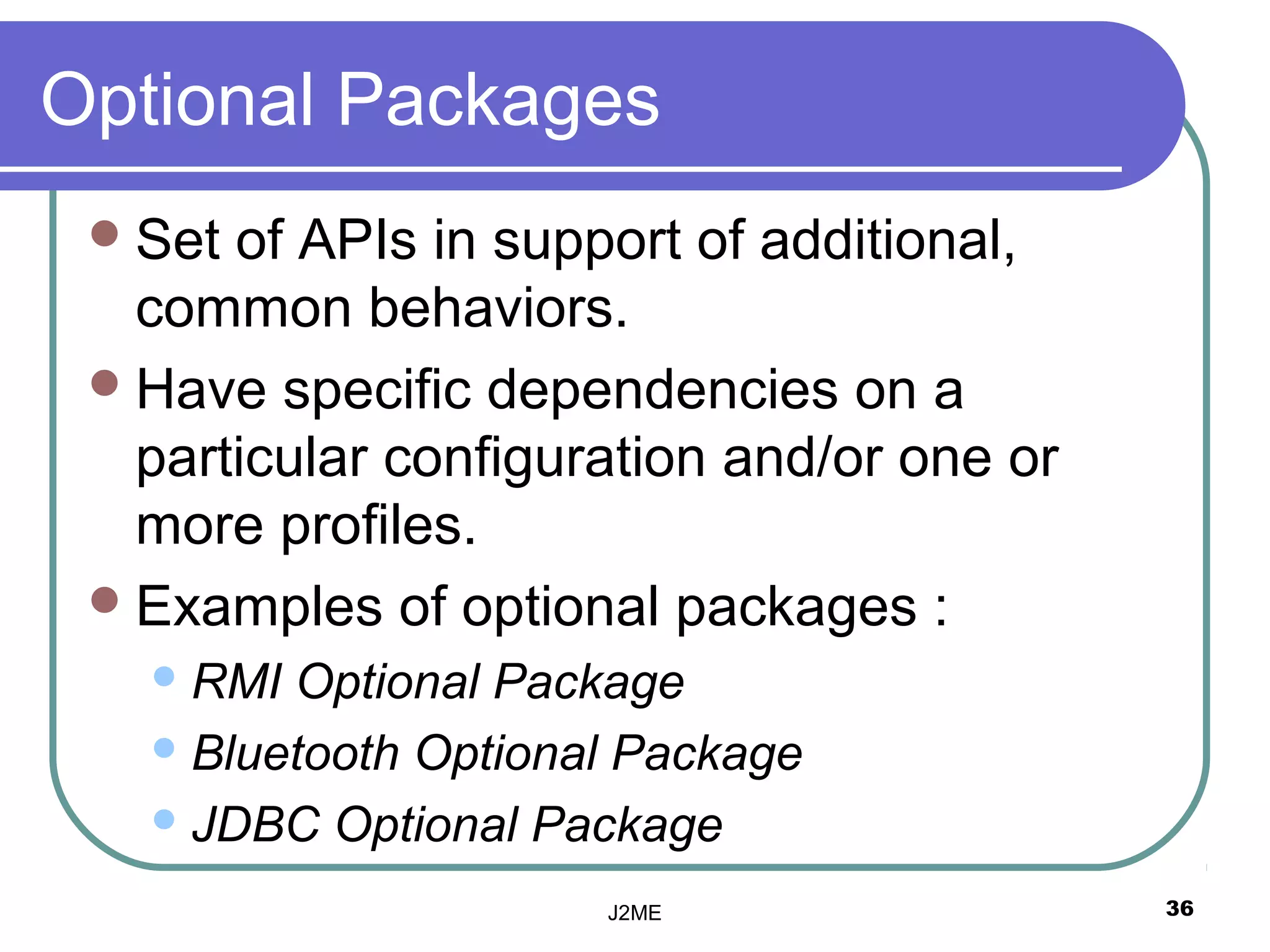 Optional Packages
  Set of APIs in support of additional,
   common behaviors.
  Have specific dependencies on a
   particular configuration and/or one or
   more profiles.
  Examples of optional packages :
    RMI Optional Package
    Bluetooth Optional Package

    JDBC Optional Package

                      J2ME                  36
 