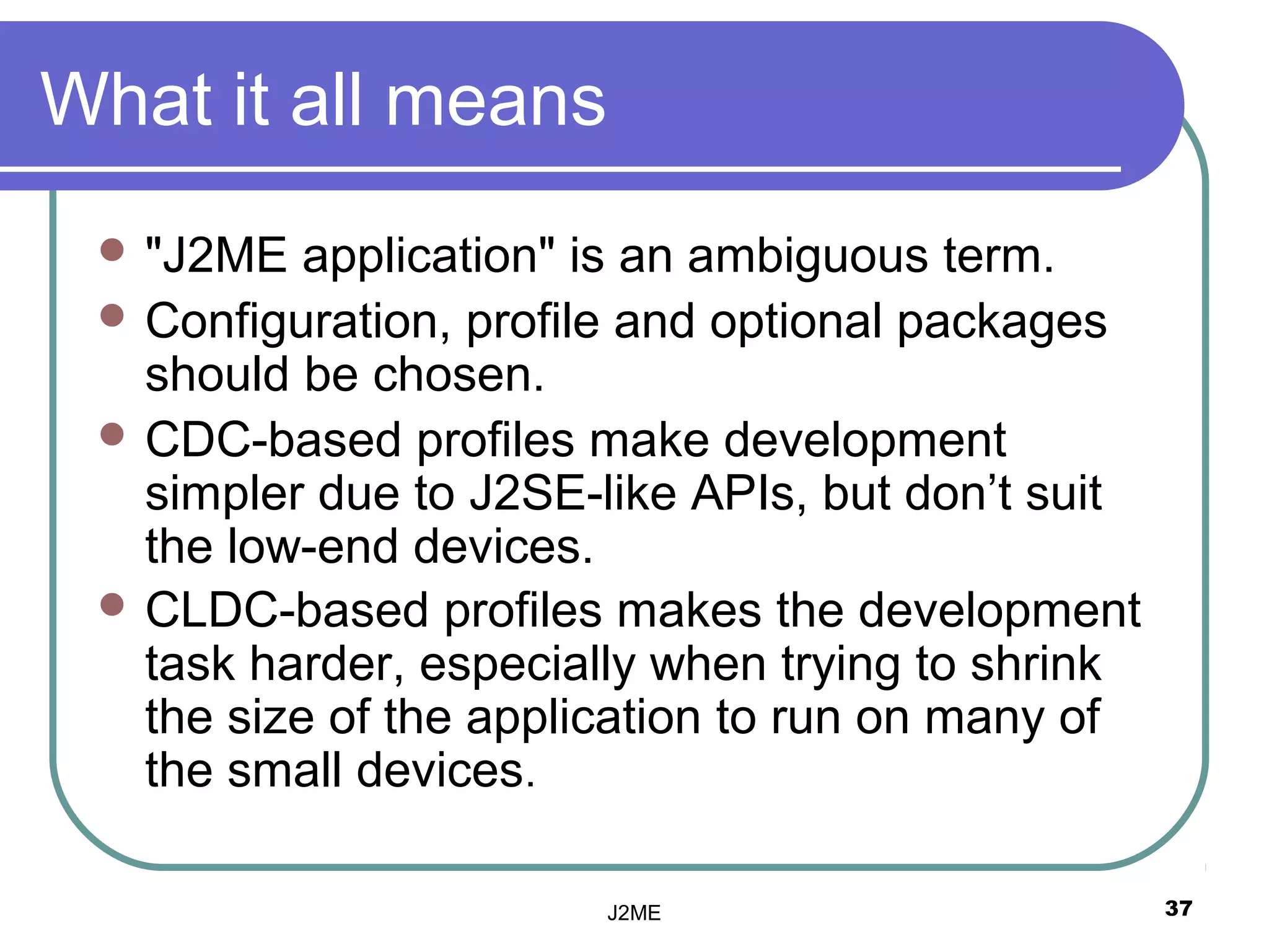 What it all means
  "J2ME   application" is an ambiguous term.
  Configuration, profile and optional packages
   should be chosen.
  CDC-based profiles make development
   simpler due to J2SE-like APIs, but don’t suit
   the low-end devices.
  CLDC-based profiles makes the development
   task harder, especially when trying to shrink
   the size of the application to run on many of
   the small devices.

                       J2ME                        37
 