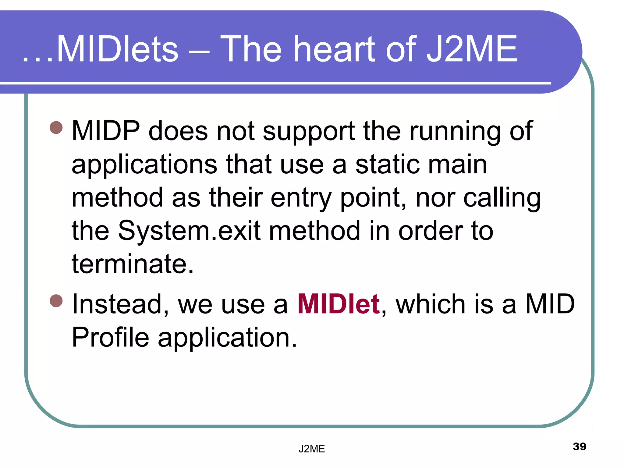 …MIDlets – The heart of J2ME

  MIDP   does not support the running of
   applications that use a static main
   method as their entry point, nor calling
   the System.exit method in order to
   terminate.
  Instead, we use a MIDlet, which is a MID
   Profile application.


                    J2ME                  39
 