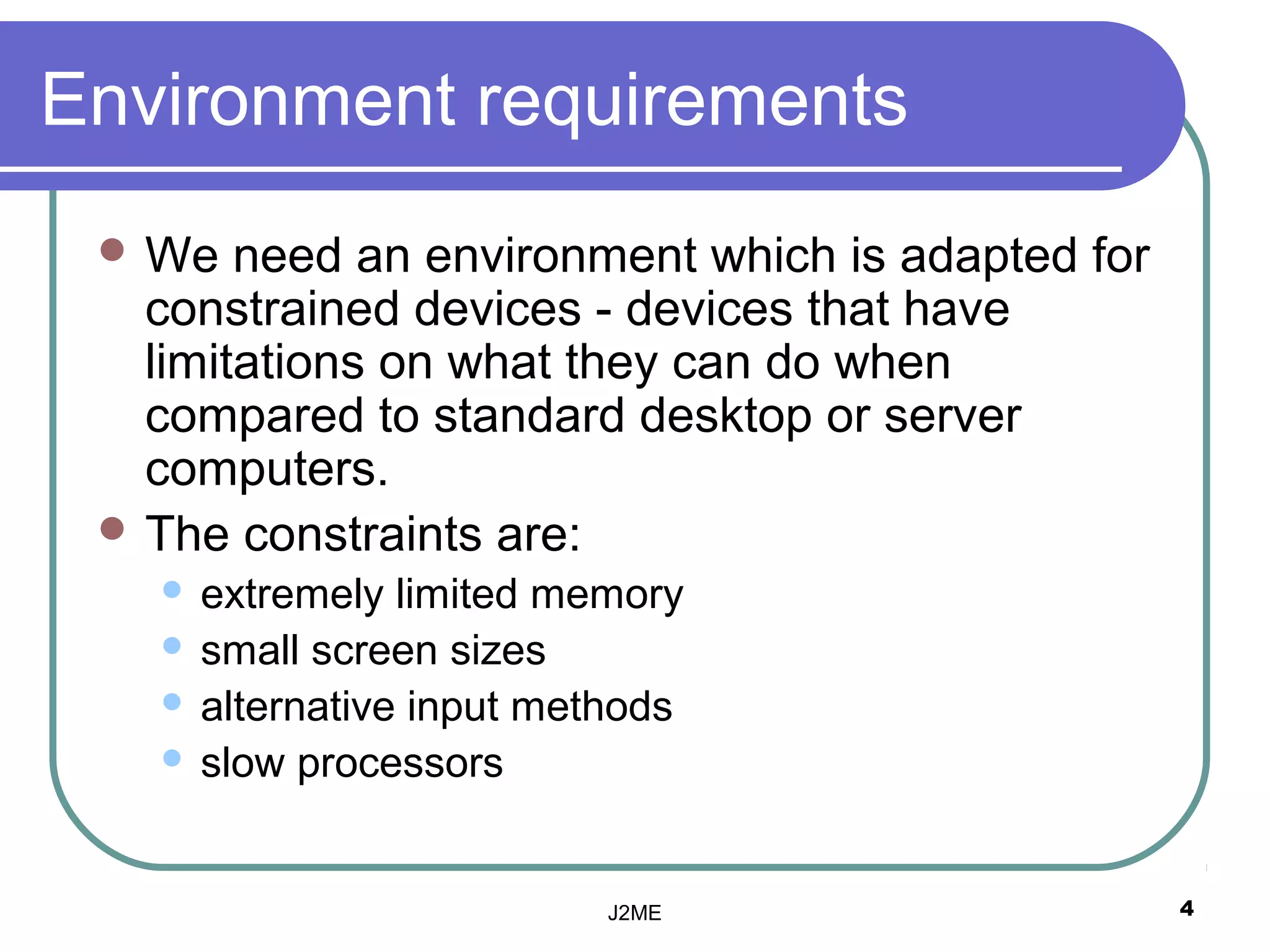 Environment requirements
  We   need an environment which is adapted for
   constrained devices - devices that have
   limitations on what they can do when
   compared to standard desktop or server
   computers.
  The constraints are:
    extremely limited memory
    small screen sizes
    alternative input methods
    slow processors




                          J2ME                     4
 